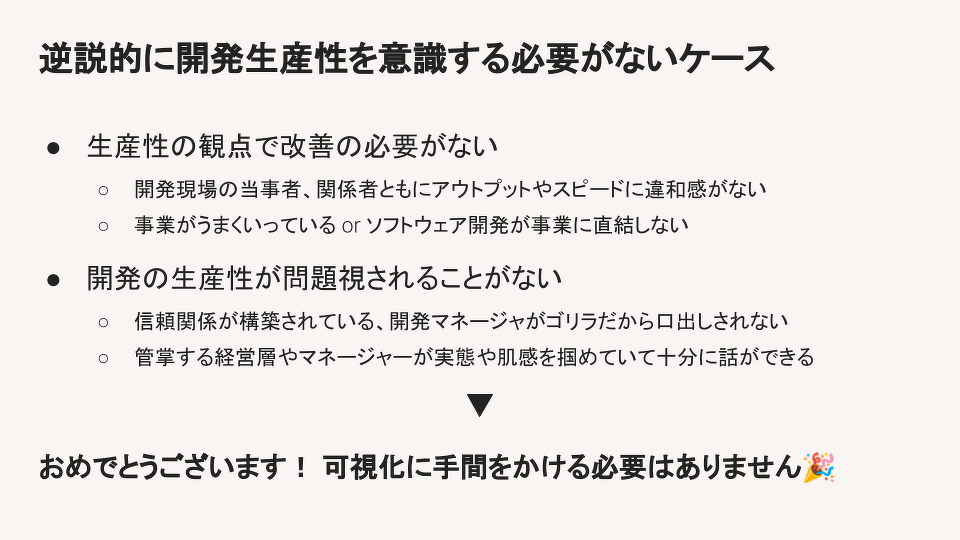 Appendix: 生産性可視化のダークサイド火がついてしまった後の社内政治に由来するニーズ開発マネージャー vs 経営層/他部門マネージャーこれまでの共通認識がない状態で求められる高難度の説明責任 ／(^o^)＼従業員監視として受け取られるケース経営やマネージャーが見るために導入するという行為が生み出す歪み組織内で比較評価に使われてしまうアンチパターンあっちのプロジェクトと比べて、こっちのプロジェクトの数字は低いじゃないか無遠慮な比較はこれに限らずアンチパターンと我々