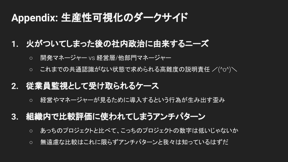 Appendix: 生産性可視化のダークサイド①火がついてしまった後の社内政治に由来するニーズ開発マネージャー vs 経営層/他部門マネージャーこれまでの共通認識がない状態で求められる高難度の説明責任 ／(^o^)＼②従業員監視として受け取られるケース経営やマネージャーが見るために導入するという行為が生み出す歪み③組織内で比較評価に使われてしまうアンチパターンあっちのプロジェクトと比べて、こっちのプロジェクトの数字は低いじゃないか無遠慮な比較はこれに限らずアンチ